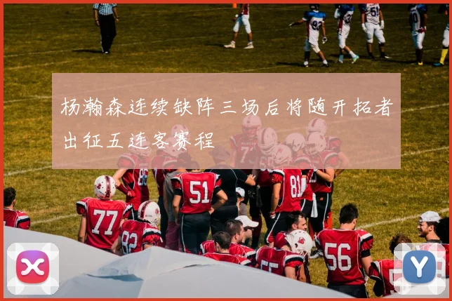 杨瀚森连续缺阵三场后将随开拓者出征五连客赛程