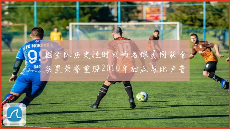 掘金队历史性时刻两名球员同获全明星荣誉重现2010年甜瓜与比卢普斯辉煌