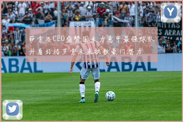 萨索洛CEO盛赞国米为意甲最强球队并看好格罗索未来执教豪门潜力