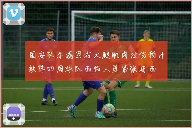 国安队李磊因右大腿肌肉拉伤预计缺阵四周球队面临人员紧张局面