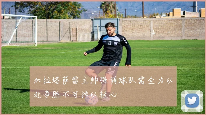 加拉塔萨雷主帅强调球队需全力以赴争胜不可掉以轻心