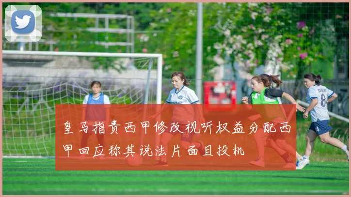 皇马指责西甲修改视听权益分配西甲回应称其说法片面且投机