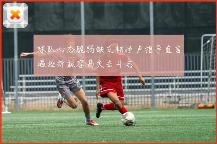 球队心态脆弱缺乏韧性卢指导直言遇挫折就容易失去斗志
