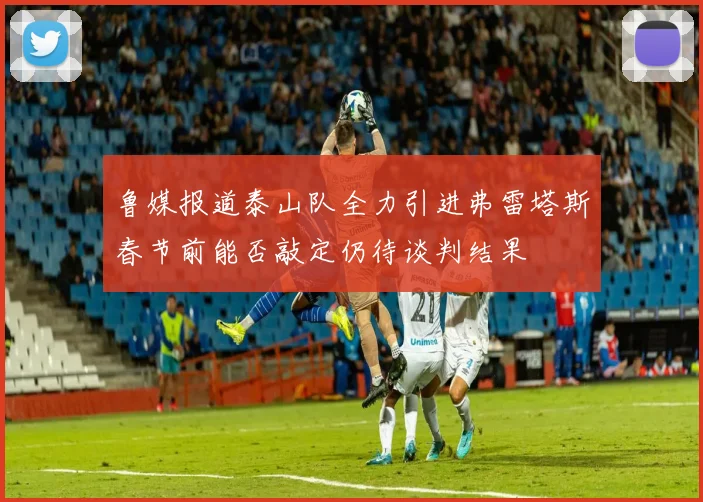 鲁媒报道泰山队全力引进弗雷塔斯春节前能否敲定仍待谈判结果