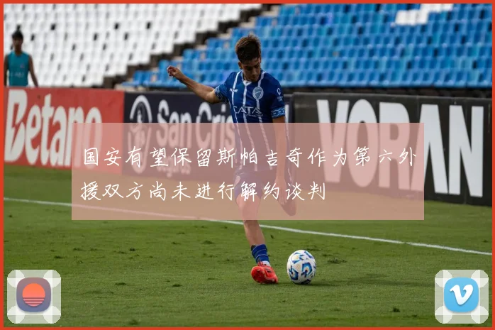 国安有望保留斯帕吉奇作为第六外援双方尚未进行解约谈判