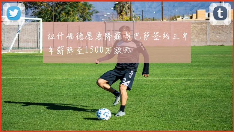 拉什福德愿意降薪与巴萨签约三年年薪降至1500万欧元
