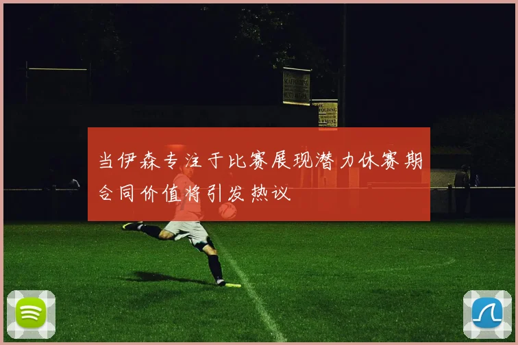当伊森专注于比赛展现潜力休赛期合同价值将引发热议