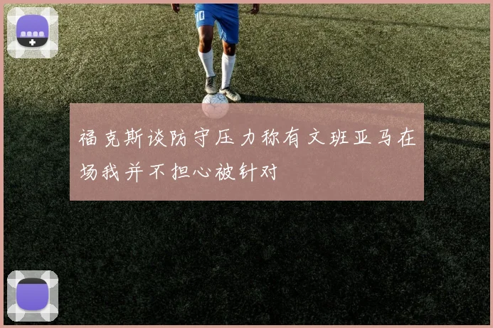 福克斯谈防守压力称有文班亚马在场我并不担心被针对