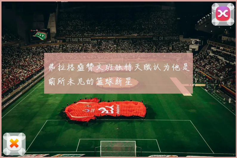 弗拉格盛赞文班独特天赋认为他是前所未见的篮球新星