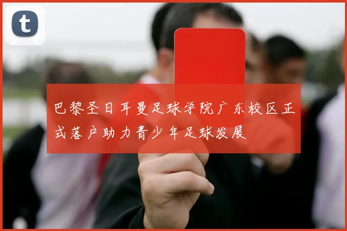 巴黎圣日耳曼足球学院广东校区正式落户助力青少年足球发展