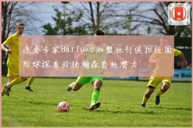 选秀专家Barlowe加盟独行侠担任国际球探看好杨瀚森首轮潜力