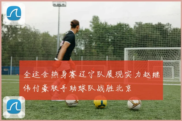 全运会热身赛辽宁队展现实力赵继伟付豪联手助球队战胜北京