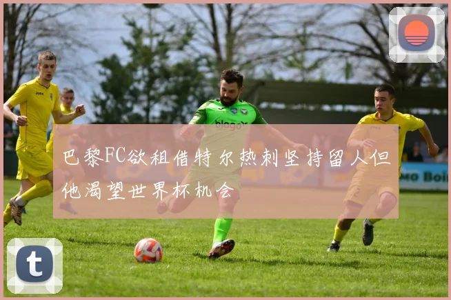 巴黎FC欲租借特尔热刺坚持留人但他渴望世界杯机会