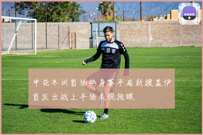 申花冬训首场热身赛平局新援盖伊首发出战上半场表现抢眼