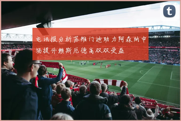 电讯报分析苏维门迪助力阿森纳中场提升赖斯厄德高双双受益