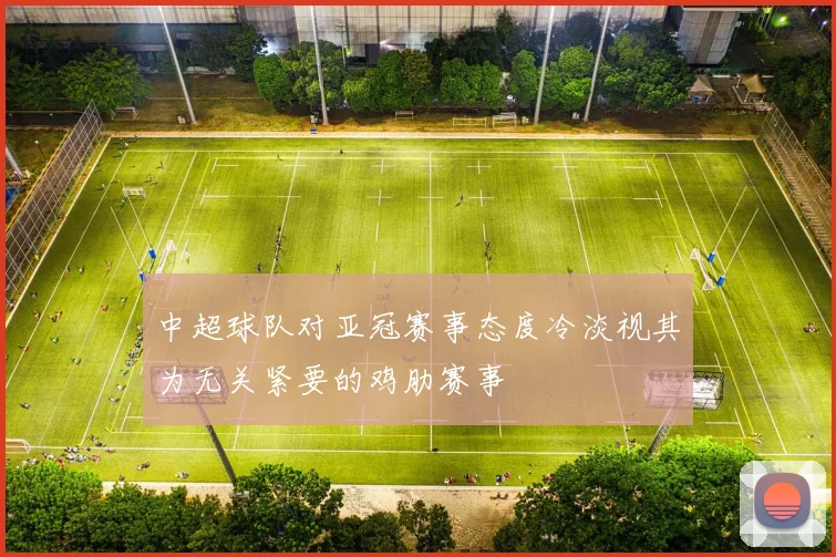 中超球队对亚冠赛事态度冷淡视其为无关紧要的鸡肋赛事